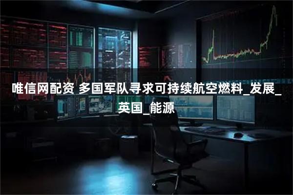 唯信网配资 多国军队寻求可持续航空燃料_发展_英国_能源