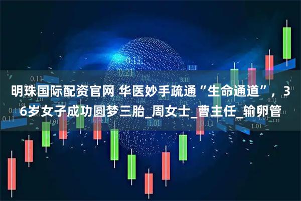 明珠国际配资官网 华医妙手疏通“生命通道”，36岁女子成功圆梦三胎_周女士_曹主任_输卵管