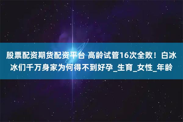 股票配资期货配资平台 高龄试管16次全败！白冰冰们千万身家为何得不到好孕_生育_女性_年龄