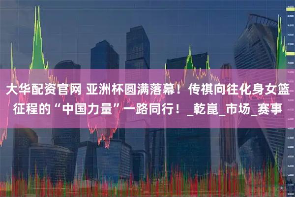 大华配资官网 亚洲杯圆满落幕！传祺向往化身女篮征程的“中国力量”一路同行！_乾崑_市场_赛事