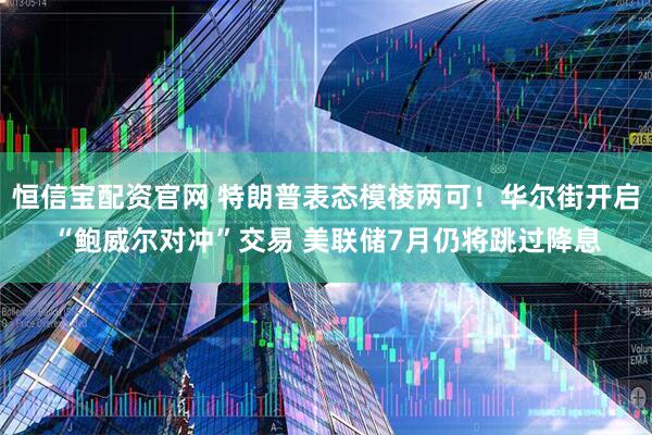 恒信宝配资官网 特朗普表态模棱两可！华尔街开启“鲍威尔对冲”交易 美联储7月仍将跳过降息