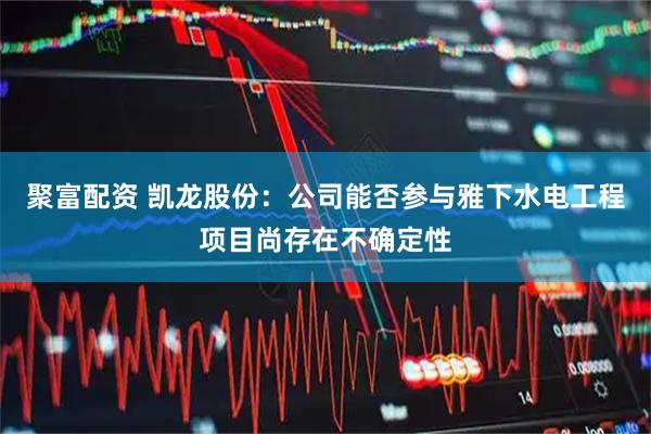 聚富配资 凯龙股份：公司能否参与雅下水电工程项目尚存在不确定性