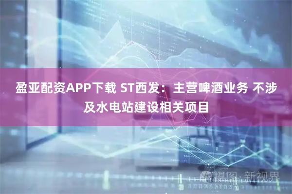 盈亚配资APP下载 ST西发：主营啤酒业务 不涉及水电站建设相关项目