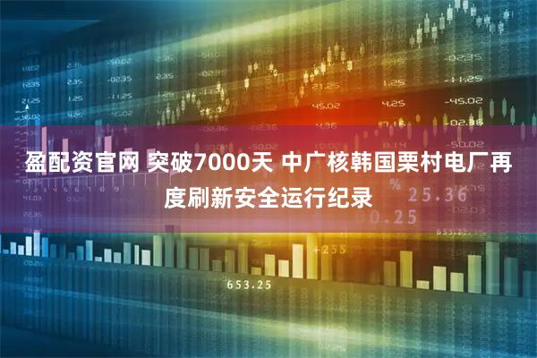 盈配资官网 突破7000天 中广核韩国栗村电厂再度刷新安全运行纪录