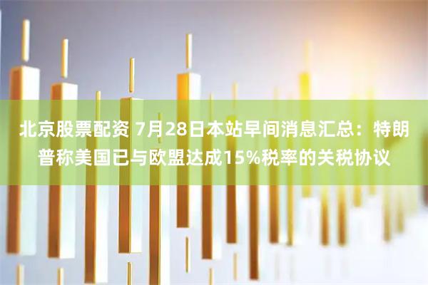 北京股票配资 7月28日本站早间消息汇总：特朗普称美国已与欧盟达成15%税率的关税协议