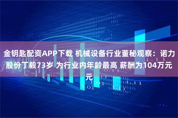 金钥匙配资APP下载 机械设备行业董秘观察：诺力股份丁毅73岁 为行业内年龄最高 薪酬为104万元