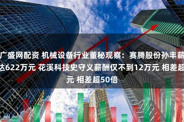 广盛网配资 机械设备行业董秘观察：赛腾股份孙丰薪酬高达622万元 花溪科技史守义薪酬仅不到12万元 相差超50倍