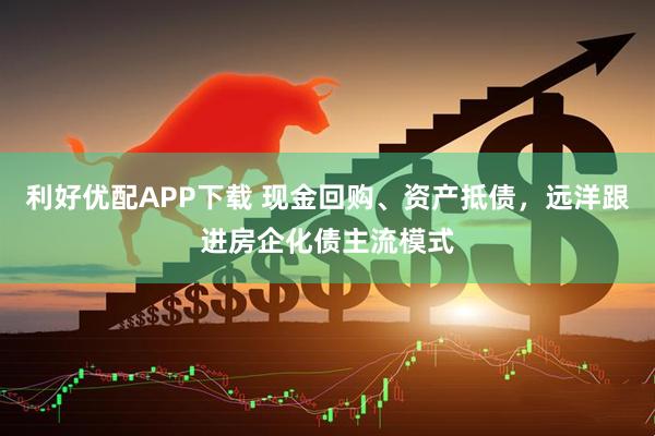 利好优配APP下载 现金回购、资产抵债，远洋跟进房企化债主流模式
