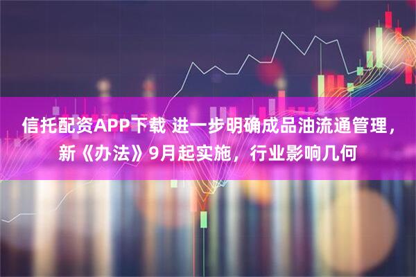 信托配资APP下载 进一步明确成品油流通管理，新《办法》9月起实施，行业影响几何