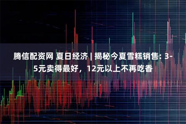 腾信配资网 夏日经济 | 揭秘今夏雪糕销售: 3-5元卖得最好，12元以上不再吃香