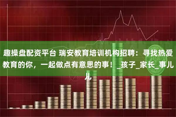 趣操盘配资平台 瑞安教育培训机构招聘：寻找热爱教育的你，一起做点有意思的事！_孩子_家长_事儿