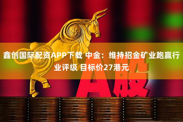 鑫创国际配资APP下载 中金：维持招金矿业跑赢行业评级 目标价27港元