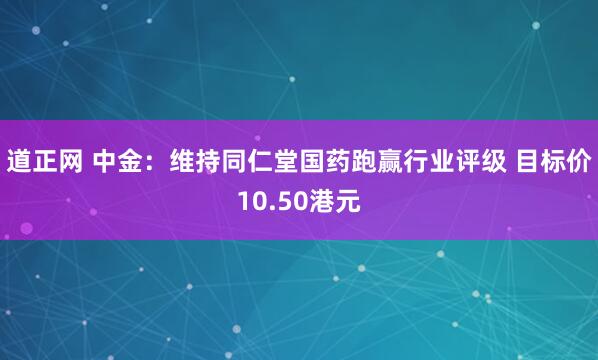 道正网 中金：维持同仁堂国药跑赢行业评级 目标价10.50港元