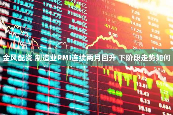 金风配资 制造业PMI连续两月回升 下阶段走势如何
