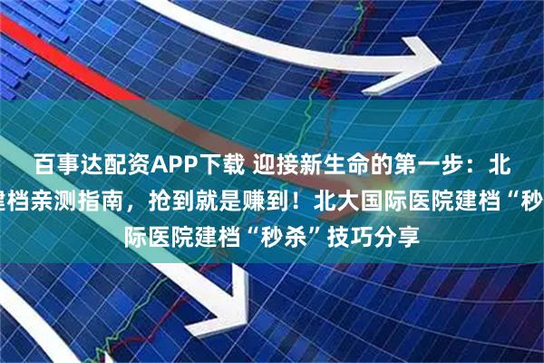 百事达配资APP下载 迎接新生命的第一步：北大国际医院建档亲测指南，抢到就是赚到！北大国际医院建档“秒杀”技巧分享