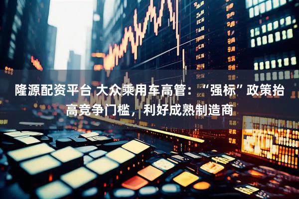 隆源配资平台 大众乘用车高管：“强标”政策抬高竞争门槛，利好成熟制造商