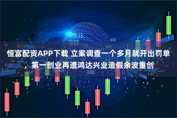 恒富配资APP下载 立案调查一个多月就开出罚单，第一创业再遭鸿达兴业造假余波重创