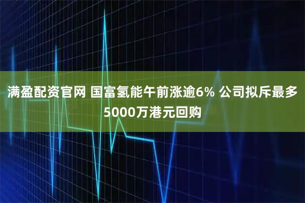满盈配资官网 国富氢能午前涨逾6% 公司拟斥最多5000万港元回购