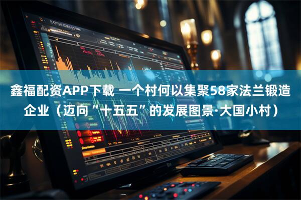 鑫福配资APP下载 一个村何以集聚58家法兰锻造企业（迈向“十五五”的发展图景·大国小村）