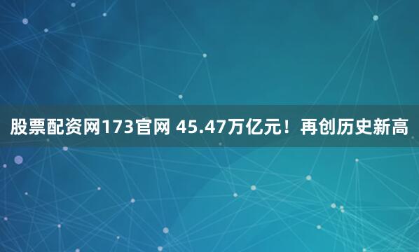 股票配资网173官网 45.47万亿元！再创历史新高
