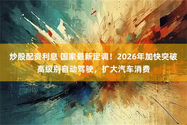 炒股配资利息 国家最新定调！2026年加快突破高级别自动驾驶，扩大汽车消费