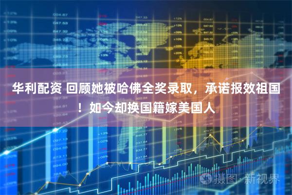华利配资 回顾她被哈佛全奖录取，承诺报效祖国！如今却换国籍嫁美国人