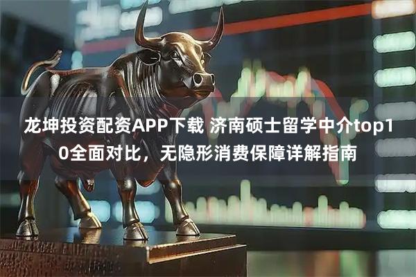 龙坤投资配资APP下载 济南硕士留学中介top10全面对比，无隐形消费保障详解指南