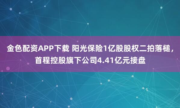 金色配资APP下载 阳光保险1亿股股权二拍落槌，首程控股旗下公司4.41亿元接盘