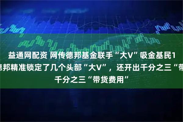 益通网配资 网传德邦基金联手“大V”吸金基民120亿：德邦精准锁定了几个头部“大V”，还开出千分之三“带货费用”