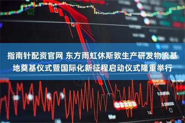 指南针配资官网 东方雨虹休斯敦生产研发物流基地奠基仪式暨国际化新征程启动仪式隆重举行