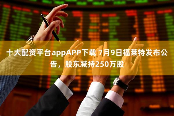 十大配资平台appAPP下载 7月9日福莱特发布公告，股东减持250万股