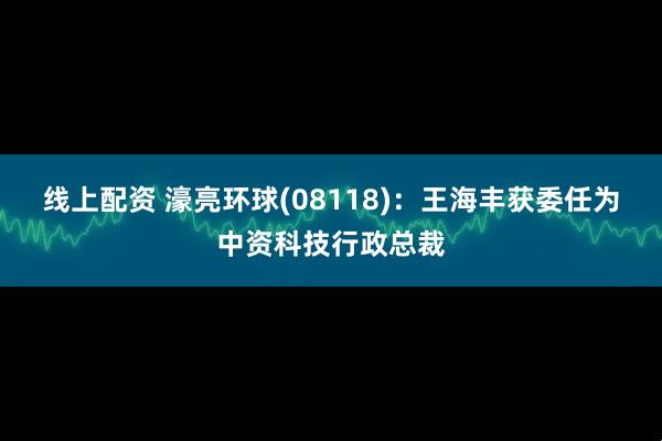 线上配资 濠亮环球(08118)：王海丰获委任为中资科技行政总裁