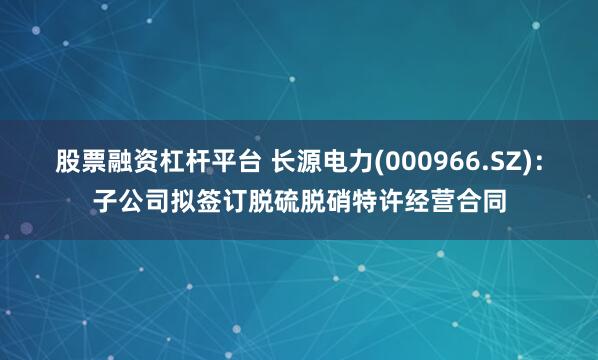 股票融资杠杆平台 长源电力(000966.SZ)：子公司拟签订脱硫脱硝特许经营合同
