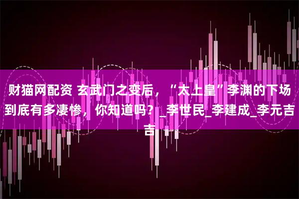财猫网配资 玄武门之变后，“太上皇”李渊的下场到底有多凄惨，你知道吗？_李世民_李建成_李元吉